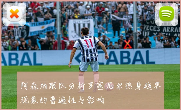 阿森纳跟队分析罗塞尼尔热身越界现象的普遍性与影响