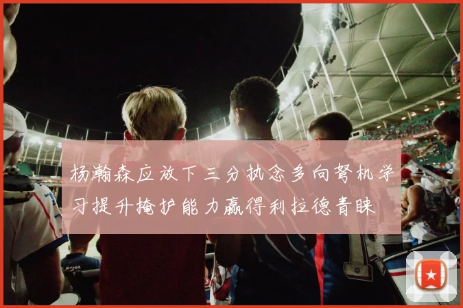 杨瀚森应放下三分执念多向弩机学习提升掩护能力赢得利拉德青睐