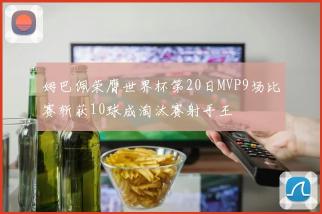 姆巴佩荣膺世界杯第20日MVP9场比赛斩获10球成淘汰赛射手王