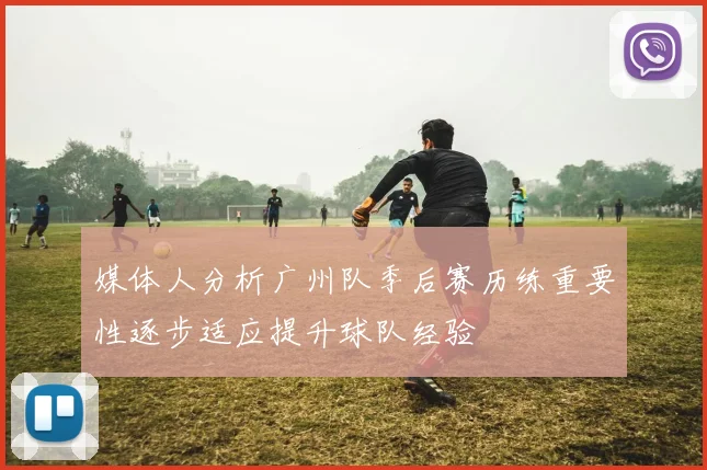 媒体人分析广州队季后赛历练重要性逐步适应提升球队经验