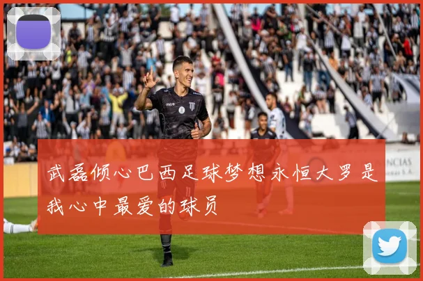 武磊倾心巴西足球梦想永恒大罗是我心中最爱的球员