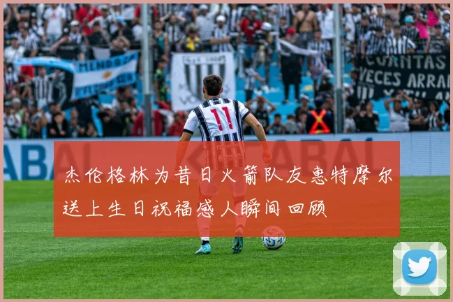 杰伦格林为昔日火箭队友惠特摩尔送上生日祝福感人瞬间回顾