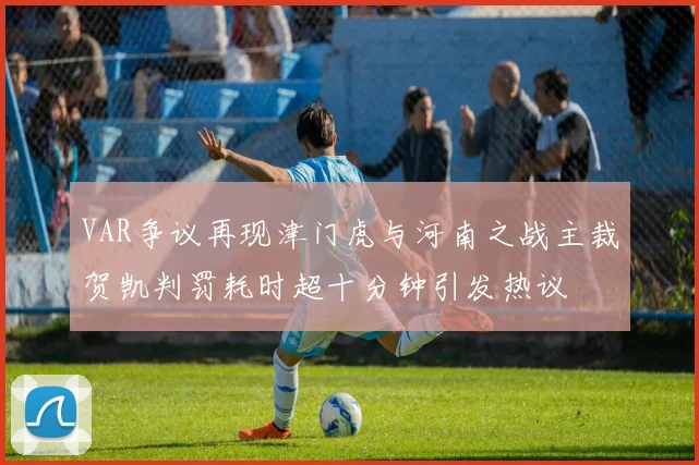 VAR争议再现津门虎与河南之战主裁贺凯判罚耗时超十分钟引发热议
