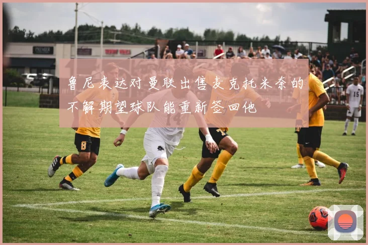 鲁尼表达对曼联出售麦克托米奈的不解期望球队能重新签回他