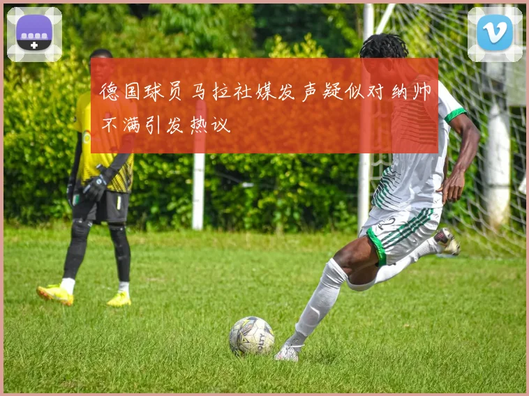 德国球员马拉社媒发声疑似对纳帅不满引发热议
