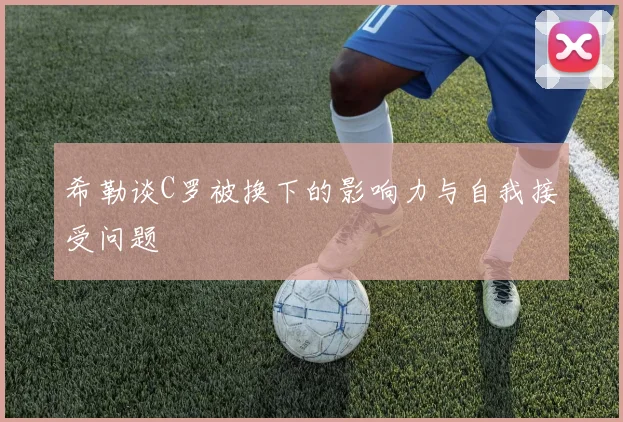 希勒谈C罗被换下的影响力与自我接受问题