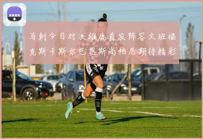 马刺今日对决雄鹿首发阵容文班福克斯卡斯尔巴恩斯尚帕尼期待精彩表现