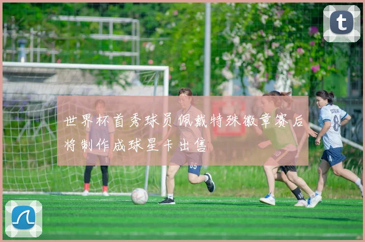 世界杯首秀球员佩戴特殊徽章赛后将制作成球星卡出售