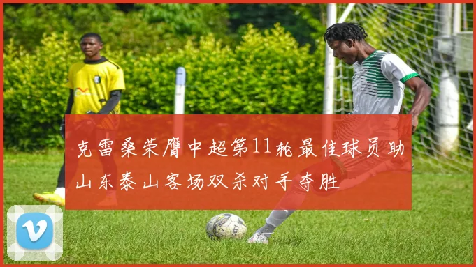 克雷桑荣膺中超第11轮最佳球员助山东泰山客场双杀对手夺胜