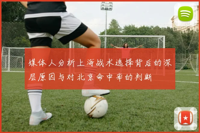 媒体人分析上海战术选择背后的深层原因与对北京命中率的判断