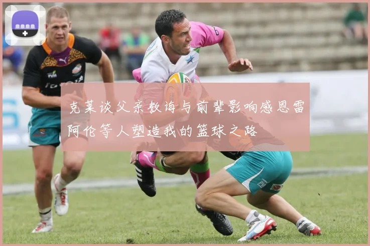 克莱谈父亲教诲与前辈影响感恩雷阿伦等人塑造我的篮球之路