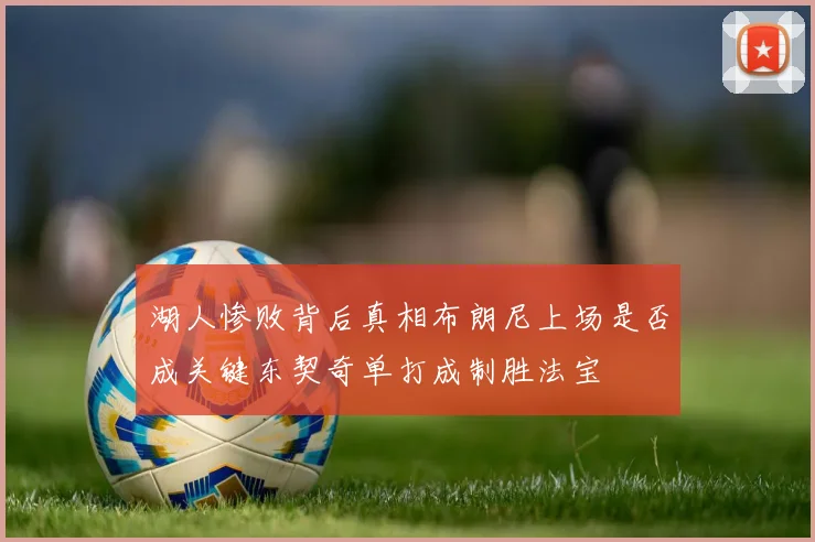 湖人惨败背后真相布朗尼上场是否成关键东契奇单打成制胜法宝