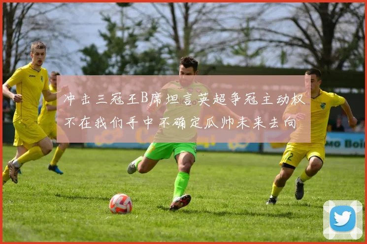 冲击三冠王B席坦言英超争冠主动权不在我们手中不确定瓜帅未来去向