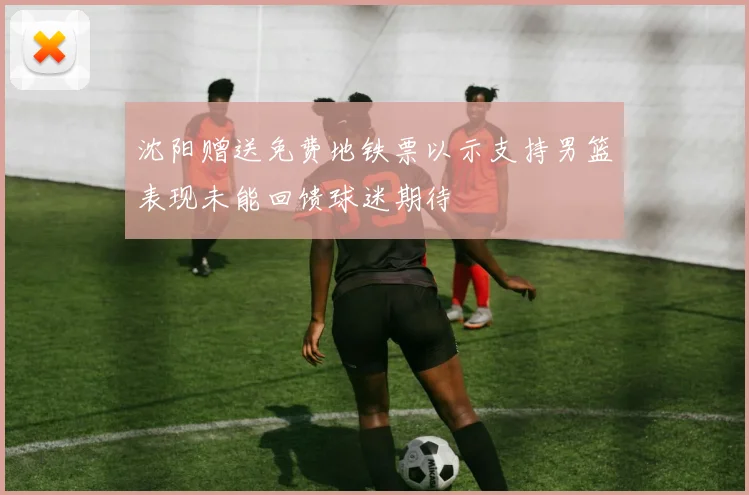 沈阳赠送免费地铁票以示支持男篮表现未能回馈球迷期待